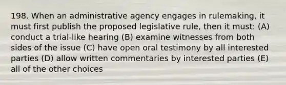 198. When an administrative agency engages in rulemaking, it must first publish the proposed legislative rule, then it must: (A) conduct a trial-like hearing (B) examine witnesses from both sides of the issue (C) have open oral testimony by all interested parties (D) allow written commentaries by interested parties (E) all of the other choices