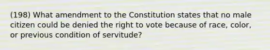 (198) What amendment to the Constitution states that no male citizen could be denied <a href='https://www.questionai.com/knowledge/kr9tEqZQot-the-right-to-vote' class='anchor-knowledge'>the right to vote</a> because of race, color, or previous condition of servitude?