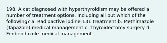 198. A cat diagnosed with hyperthyroidism may be offered a number of treatment options, including all but which of the following? a. Radioactive iodine-131 treatment b. Methimazole (Tapazole) medical management c. Thyroidectomy surgery d. Fenbendazole medical management