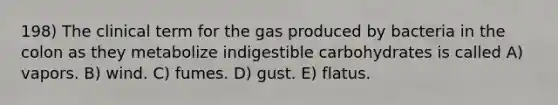 198) The clinical term for the gas produced by bacteria in the colon as they metabolize indigestible carbohydrates is called A) vapors. B) wind. C) fumes. D) gust. E) flatus.