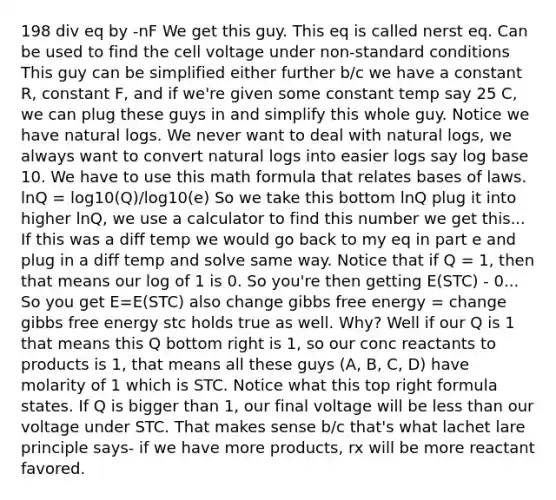 198 div eq by -nF We get this guy. This eq is called nerst eq. Can be used to find the cell voltage under non-standard conditions This guy can be simplified either further b/c we have a constant R, constant F, and if we're given some constant temp say 25 C, we can plug these guys in and simplify this whole guy. Notice we have natural logs. We never want to deal with natural logs, we always want to convert natural logs into easier logs say log base 10. We have to use this math formula that relates bases of laws. lnQ = log10(Q)/log10(e) So we take this bottom lnQ plug it into higher lnQ, we use a calculator to find this number we get this... If this was a diff temp we would go back to my eq in part e and plug in a diff temp and solve same way. Notice that if Q = 1, then that means our log of 1 is 0. So you're then getting E(STC) - 0... So you get E=E(STC) also change gibbs free energy = change gibbs free energy stc holds true as well. Why? Well if our Q is 1 that means this Q bottom right is 1, so our conc reactants to products is 1, that means all these guys (A, B, C, D) have molarity of 1 which is STC. Notice what this top right formula states. If Q is bigger than 1, our final voltage will be less than our voltage under STC. That makes sense b/c that's what lachet lare principle says- if we have more products, rx will be more reactant favored.