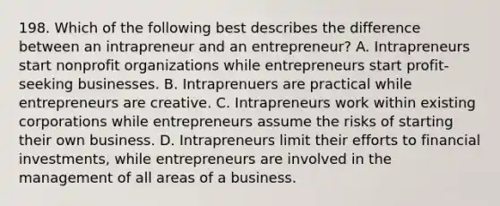 198. Which of the following best describes the difference between an intrapreneur and an entrepreneur? A. Intrapreneurs start nonprofit organizations while entrepreneurs start profit-seeking businesses. B. Intraprenuers are practical while entrepreneurs are creative. C. Intrapreneurs work within existing corporations while entrepreneurs assume the risks of starting their own business. D. Intrapreneurs limit their efforts to financial investments, while entrepreneurs are involved in the management of all areas of a business.