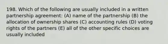 198. Which of the following are usually included in a written partnership agreement: (A) name of the partnership (B) the allocation of ownership shares (C) accounting rules (D) voting rights of the partners (E) all of the other specific choices are usually included