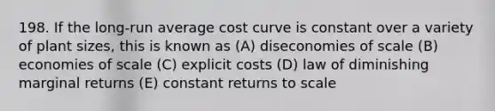 198. If the long-run average cost curve is constant over a variety of plant sizes, this is known as (A) diseconomies of scale (B) economies of scale (C) explicit costs (D) law of diminishing marginal returns (E) constant returns to scale