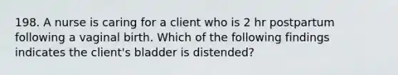 198. A nurse is caring for a client who is 2 hr postpartum following a vaginal birth. Which of the following findings indicates the client's bladder is distended?