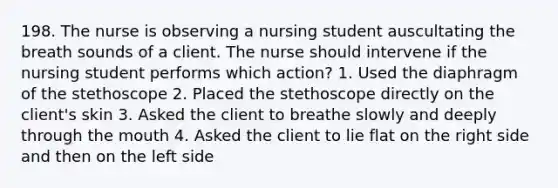 198. The nurse is observing a nursing student auscultating the breath sounds of a client. The nurse should intervene if the nursing student performs which action? 1. Used the diaphragm of the stethoscope 2. Placed the stethoscope directly on the client's skin 3. Asked the client to breathe slowly and deeply through the mouth 4. Asked the client to lie flat on the right side and then on the left side