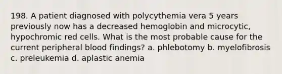 198. A patient diagnosed with polycythemia vera 5 years previously now has a decreased hemoglobin and microcytic, hypochromic red cells. What is the most probable cause for the current peripheral blood findings? a. phlebotomy b. myelofibrosis c. preleukemia d. aplastic anemia