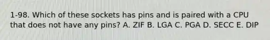 1-98. Which of these sockets has pins and is paired with a CPU that does not have any pins? A. ZIF B. LGA C. PGA D. SECC E. DIP