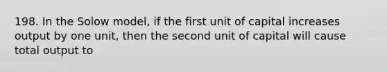 198. In the Solow model, if the first unit of capital increases output by one unit, then the second unit of capital will cause total output to