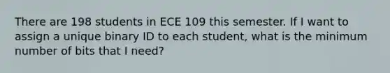 There are 198 students in ECE 109 this semester. If I want to assign a unique binary ID to each student, what is the minimum number of bits that I need?