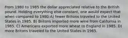 From 1980 to 1985 the dollar appreciated relative to the British pound. Holding everything else constant, one would expect that when compared to 1980:A) fewer Britons traveled to the United States in 1985. B) Britons imported more wine from California in 1985. C) Americans exported more wheat to England in 1985. D) more Britons traveled to the United States in 1985.