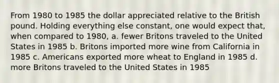 From 1980 to 1985 the dollar appreciated relative to the British pound. Holding everything else constant, one would expect that, when compared to 1980, a. fewer Britons traveled to the United States in 1985 b. Britons imported more wine from California in 1985 c. Americans exported more wheat to England in 1985 d. more Britons traveled to the United States in 1985