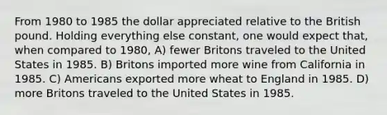 From 1980 to 1985 the dollar appreciated relative to the British pound. Holding everything else constant, one would expect that, when compared to 1980, A) fewer Britons traveled to the United States in 1985. B) Britons imported more wine from California in 1985. C) Americans exported more wheat to England in 1985. D) more Britons traveled to the United States in 1985.