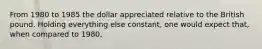 From 1980 to 1985 the dollar appreciated relative to the British pound. Holding everything else constant, one would expect that, when compared to 1980,