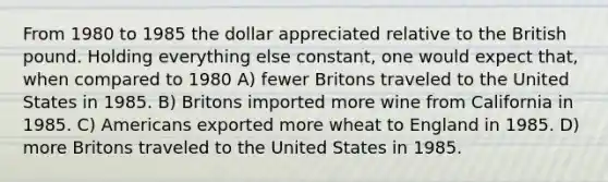 From 1980 to 1985 the dollar appreciated relative to the British pound. Holding everything else constant, one would expect that, when compared to 1980 A) fewer Britons traveled to the United States in 1985. B) Britons imported more wine from California in 1985. C) Americans exported more wheat to England in 1985. D) more Britons traveled to the United States in 1985.