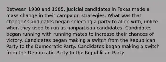 Between 1980 and 1985, judicial candidates in Texas made a mass change in their campaign strategies. What was that change? Candidates began selecting a party to align with, unlike when they used to run as nonpartisan candidates. Candidates began running with running mates to increase their chances of victory. Candidates began making a switch from the Republican Party to the Democratic Party. Candidates began making a switch from the Democratic Party to the Republican Party.