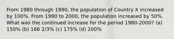 From 1980 through 1990, the population of Country X increased by 100%. From 1990 to 2000, the population increased by 50%. What was the continued increase for the period 1980-2000? (a) 150% (b) 166 2/3% (c) 175% (d) 200%