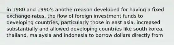 in 1980 and 1990's anothe rreason developed for having a fixed exchange rates. the flow of foreign investment funds to developing countries, particularly those in east asia, increased substantially and allowed developing countries like south korea, thailand, malaysia and indonesia to borrow dollars directly from