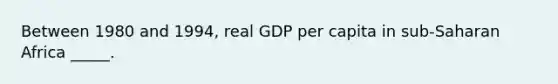 Between 1980 and 1994, real GDP per capita in sub-Saharan Africa _____.