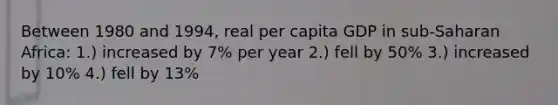 Between 1980 and 1994, real per capita GDP in sub-Saharan Africa: 1.) increased by 7% per year 2.) fell by 50% 3.) increased by 10% 4.) fell by 13%