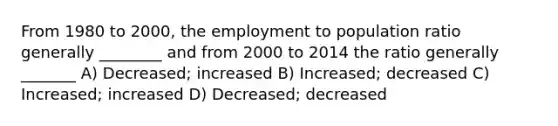 From 1980 to 2000, the employment to population ratio generally ________ and from 2000 to 2014 the ratio generally _______ A) Decreased; increased B) Increased; decreased C) Increased; increased D) Decreased; decreased