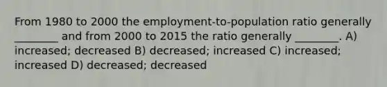 From 1980 to 2000 the employment-to-population ratio generally ________ and from 2000 to 2015 the ratio generally ________. A) increased; decreased B) decreased; increased C) increased; increased D) decreased; decreased