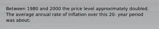 Between 1980 and 2000 the price level approximately doubled. The average annual rate of inflation over this 20- year period was about: