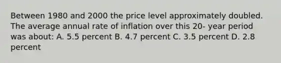 Between 1980 and 2000 the price level approximately doubled. The average annual rate of inflation over this 20- year period was about: A. 5.5 percent B. 4.7 percent C. 3.5 percent D. 2.8 percent