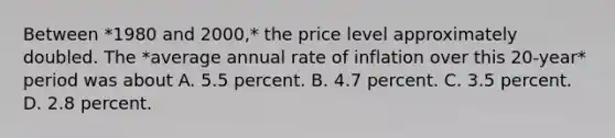 Between *1980 and 2000,* the price level approximately doubled. The *average annual rate of inflation over this 20-year* period was about A. 5.5 percent. B. 4.7 percent. C. 3.5 percent. D. 2.8 percent.