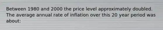 Between 1980 and 2000 the price level approximately doubled. The average annual rate of inflation over this 20 year period was about: