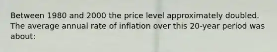 Between 1980 and 2000 the price level approximately doubled. The average annual rate of inflation over this 20-year period was about: