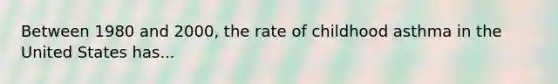 Between 1980 and 2000, the rate of childhood asthma in the United States has...