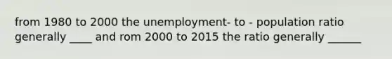 from 1980 to 2000 the unemployment- to - population ratio generally ____ and rom 2000 to 2015 the ratio generally ______