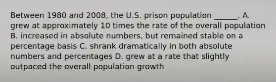 Between 1980 and 2008, the U.S. prison population ______. A. grew at approximately 10 times the rate of the overall population B. increased in absolute numbers, but remained stable on a percentage basis C. shrank dramatically in both absolute numbers and percentages D. grew at a rate that slightly outpaced the overall population growth