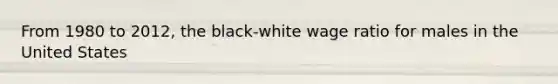 From 1980 to 2012, the black-white wage ratio for males in the United States