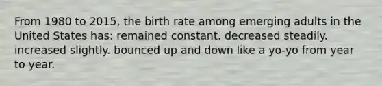 From 1980 to 2015, the birth rate among emerging adults in the United States has: remained constant. decreased steadily. increased slightly. bounced up and down like a yo-yo from year to year.