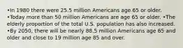 •In 1980 there were 25.5 million Americans age 65 or older. •Today more than 50 million Americans are age 65 or older. •The elderly proportion of the total U.S. population has also increased. •By 2050, there will be nearly 88.5 million Americans age 65 and older and close to 19 million age 85 and over.