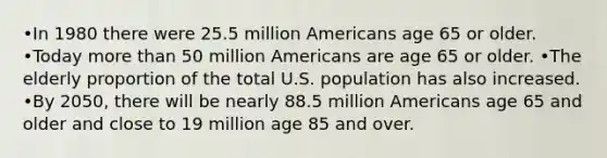 •In 1980 there were 25.5 million Americans age 65 or older. •Today <a href='https://www.questionai.com/knowledge/keWHlEPx42-more-than' class='anchor-knowledge'>more than</a> 50 million Americans are age 65 or older. •The elderly proportion of the total U.S. population has also increased. •By 2050, there will be nearly 88.5 million Americans age 65 and older and close to 19 million age 85 and over.