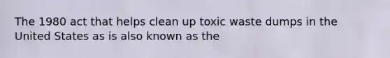 The 1980 act that helps clean up toxic waste dumps in the United States as is also known as the