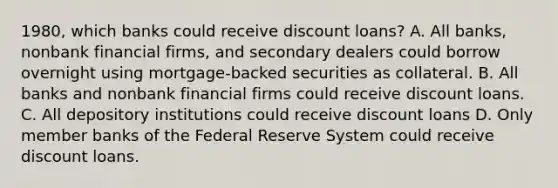 ​1980, which banks could receive discount​ loans? A. All​ banks, nonbank financial​ firms, and secondary dealers could borrow overnight using​ mortgage-backed securities as collateral. B. All banks and nonbank financial firms could receive discount loans. C. All depository institutions could receive discount loans D. Only member banks of the Federal Reserve System could receive discount loans.