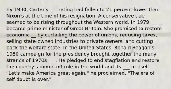 By 1980, Carter's ___ rating had fallen to 21 percent-lower than Nixon's at the time of his resignation. A conservative tide seemed to be rising throughout the Western world. In 1979, __ __ became prime minister of Great Britain. She promised to restore economic __ by curtailing the power of unions, reducing taxes, selling state-owned industries to private owners, and cutting back the welfare state. In the United States, Ronald Reagan's 1980 campaign for the presidency brought together the many strands of 1970s ___. He pledged to end stagflation and restore the country's dominant role in the world and its ___ in itself. "Let's make America great again," he proclaimed. "The era of self-doubt is over."