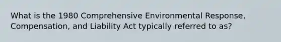 What is the 1980 Comprehensive Environmental Response, Compensation, and Liability Act typically referred to as?