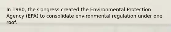 In 1980, the Congress created the Environmental Protection Agency (EPA) to consolidate environmental regulation under one roof.