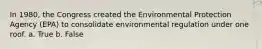 In 1980, the Congress created the Environmental Protection Agency (EPA) to consolidate environmental regulation under one roof. a. True b. False