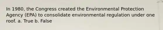 In 1980, the Congress created the Environmental Protection Agency (EPA) to consolidate environmental regulation under one roof. a. True b. False