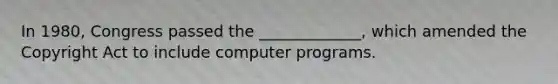 In 1980, Congress passed the _____________, which amended the Copyright Act to include computer programs.