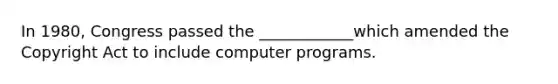 In 1980, Congress passed the ____________which amended the Copyright Act to include computer programs.