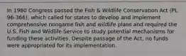 In 1980 Congress passed the Fish & Wildlife Conservation Act (PL 96-366), which called for states to develop and implement comprehensive nongame fish and wildlife plans and required the U.S. Fish and Wildlife Service to study potential mechanisms for funding these activities. Despite passage of the Act, no funds were appropriated for its implementation.