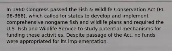 In 1980 Congress passed the Fish & Wildlife Conservation Act (PL 96-366), which called for states to develop and implement comprehensive nongame fish and wildlife plans and required the U.S. Fish and Wildlife Service to study potential mechanisms for funding these activities. Despite passage of the Act, no funds were appropriated for its implementation.