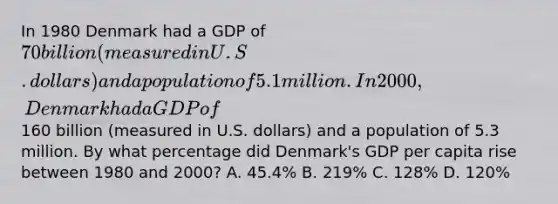 In 1980 Denmark had a GDP of 70 billion (measured in U.S. dollars) and a population of 5.1million. In 2000, Denmark had a GDP of160 billion (measured in U.S. dollars) and a population of 5.3 million. By what percentage did Denmark's GDP per capita rise between 1980 and 2000? A. 45.4% B. 219% C. 128% D. 120%